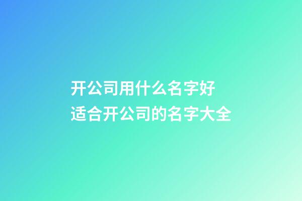 开公司用什么名字好 适合开公司的名字大全